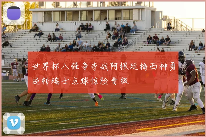 世界杯八强争夺战阿根廷梅西神勇逆转瑞士点球惊险晋级