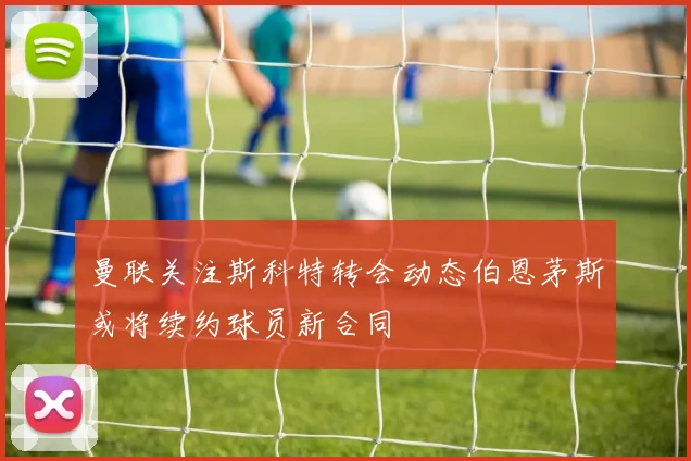曼联关注斯科特转会动态伯恩茅斯或将续约球员新合同