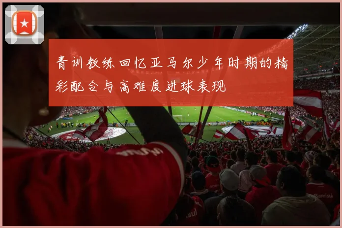 青训教练回忆亚马尔少年时期的精彩配合与高难度进球表现