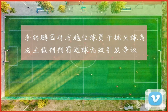 李钧鹏因对方越位球员干扰头球乌龙主裁判判罚进球无效引发争议