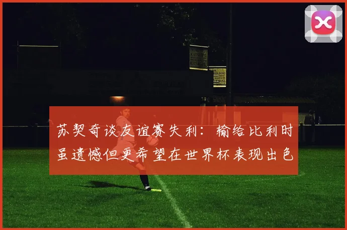 苏契奇谈友谊赛失利：输给比利时虽遗憾但更希望在世界杯表现出色