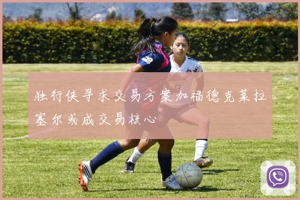 独行侠寻求交易方案加福德克莱拉塞尔或成交易核心