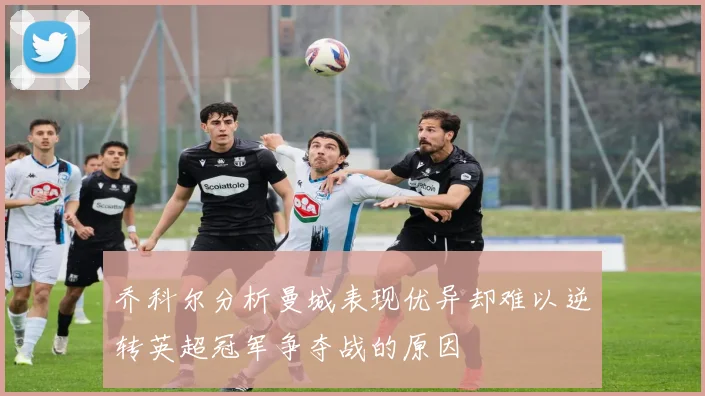乔科尔分析曼城表现优异却难以逆转英超冠军争夺战的原因