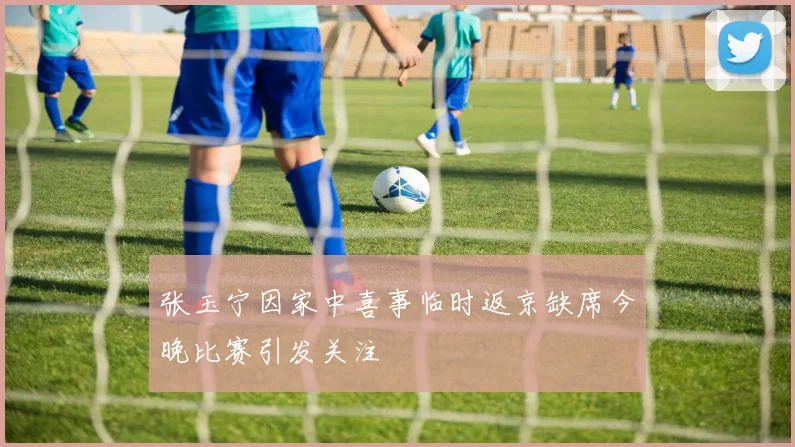 张玉宁因家中喜事临时返京缺席今晚比赛引发关注