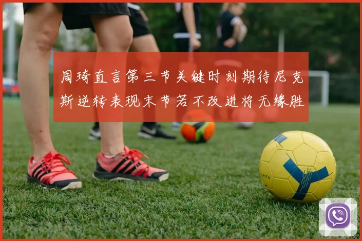周琦直言第三节关键时刻期待尼克斯逆转表现末节若不改进将无缘胜利
