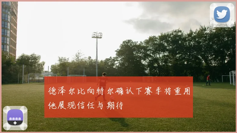 德泽尔比向特尔确认下赛季将重用他展现信任与期待