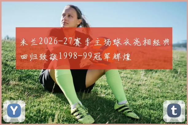 米兰2026-27赛季主场球衣亮相经典回归致敬1998-99冠军辉煌