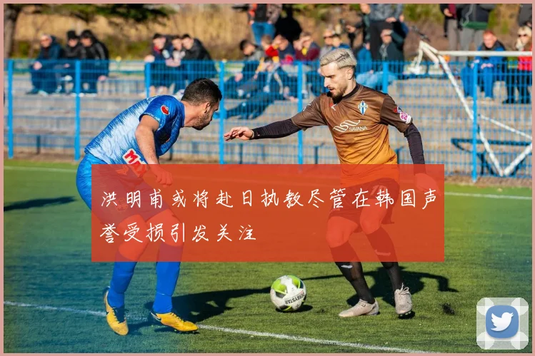 洪明甫或将赴日执教尽管在韩国声誉受损引发关注