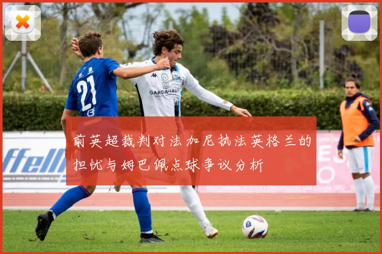 前英超裁判对法加尼执法英格兰的担忧与姆巴佩点球争议分析