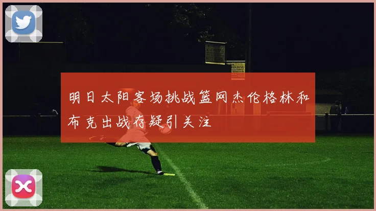 明日太阳客场挑战篮网杰伦格林和布克出战存疑引关注