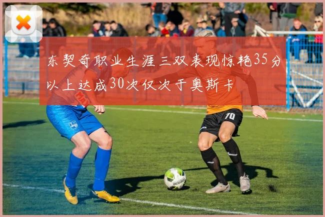 东契奇职业生涯三双表现惊艳35分以上达成30次仅次于奥斯卡