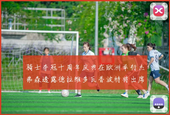 骑士夺冠十周年庆典在欧洲举行杰弗森透露德拉维多瓦香波特将出席