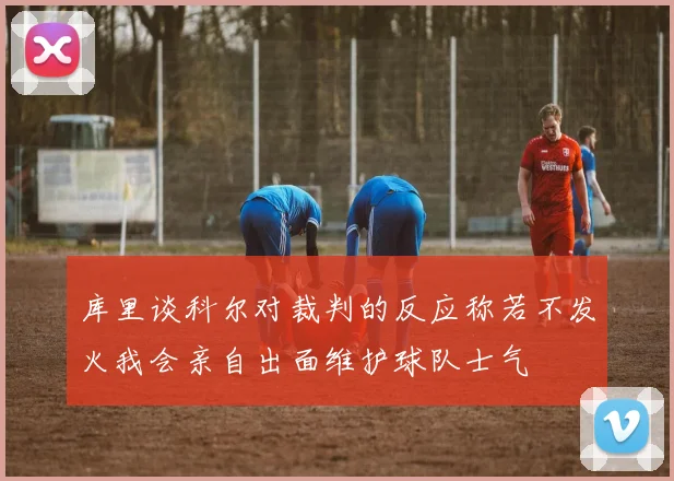 库里谈科尔对裁判的反应称若不发火我会亲自出面维护球队士气